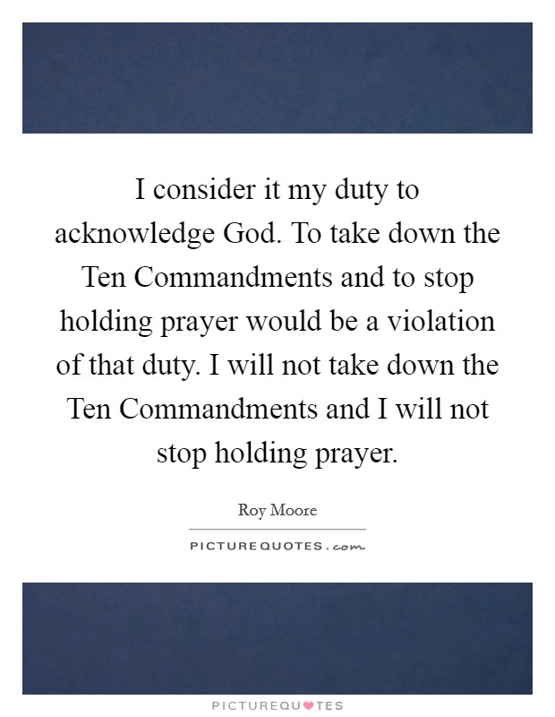 I consider it my duty to acknowledge God. To take down the Ten Commandments and to stop holding prayer would be a violation of that duty. I will not take down the Ten Commandments and I will not stop holding prayer Picture Quote #1