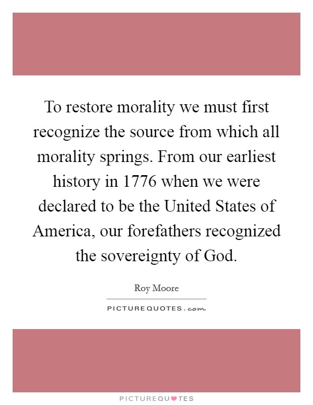 To restore morality we must first recognize the source from which all morality springs. From our earliest history in 1776 when we were declared to be the United States of America, our forefathers recognized the sovereignty of God Picture Quote #1