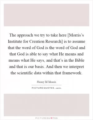 The approach we try to take here [Morris’s Institute for Creation Research] is to assume that the word of God is the word of God and that God is able to say what He means and means what He says, and that’s in the Bible and that is our basis. And then we interpret the scientific data within that framework Picture Quote #1