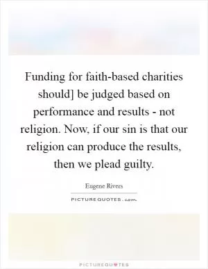 Funding for faith-based charities should] be judged based on performance and results - not religion. Now, if our sin is that our religion can produce the results, then we plead guilty Picture Quote #1