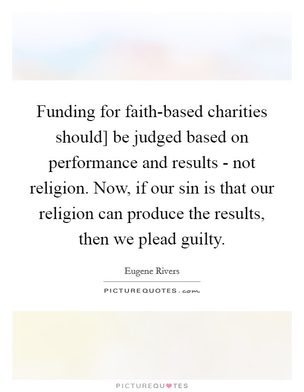 Funding for faith-based charities should] be judged based on performance and results - not religion. Now, if our sin is that our religion can produce the results, then we plead guilty Picture Quote #1