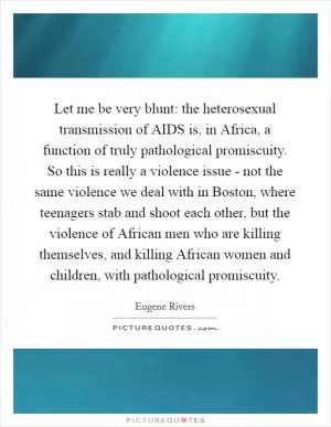 Let me be very blunt: the heterosexual transmission of AIDS is, in Africa, a function of truly pathological promiscuity. So this is really a violence issue - not the same violence we deal with in Boston, where teenagers stab and shoot each other, but the violence of African men who are killing themselves, and killing African women and children, with pathological promiscuity Picture Quote #1