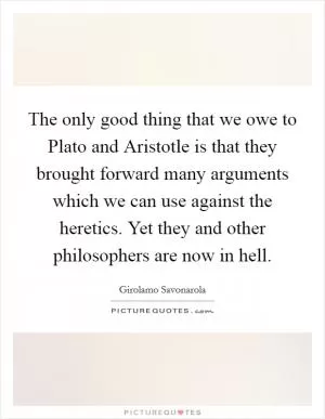 The only good thing that we owe to Plato and Aristotle is that they brought forward many arguments which we can use against the heretics. Yet they and other philosophers are now in hell Picture Quote #1