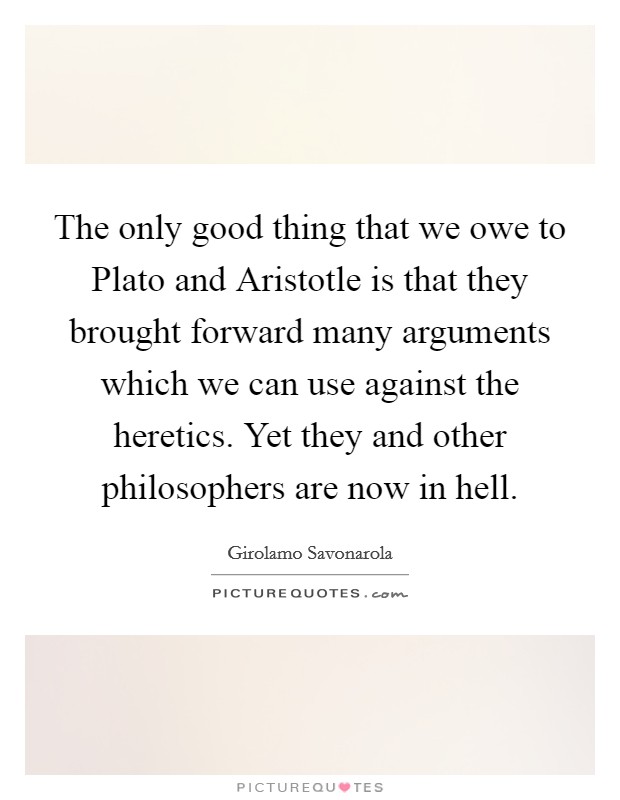 The only good thing that we owe to Plato and Aristotle is that they brought forward many arguments which we can use against the heretics. Yet they and other philosophers are now in hell Picture Quote #1