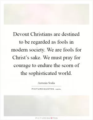 Devout Christians are destined to be regarded as fools in modern society. We are fools for Christ’s sake. We must pray for courage to endure the scorn of the sophisticated world Picture Quote #1