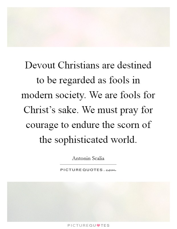 Devout Christians are destined to be regarded as fools in modern society. We are fools for Christ's sake. We must pray for courage to endure the scorn of the sophisticated world Picture Quote #1