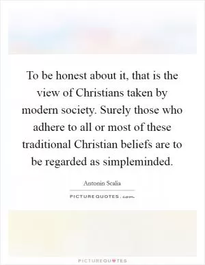 To be honest about it, that is the view of Christians taken by modern society. Surely those who adhere to all or most of these traditional Christian beliefs are to be regarded as simpleminded Picture Quote #1