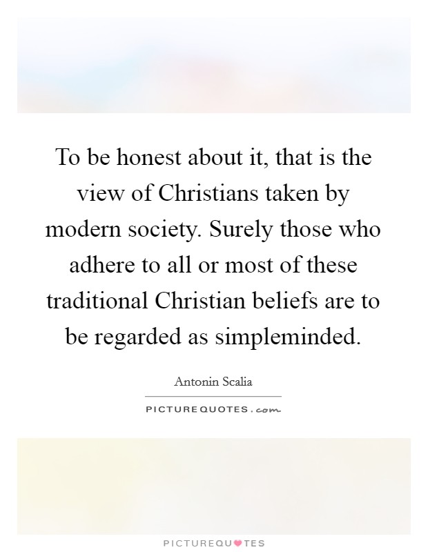 To be honest about it, that is the view of Christians taken by modern society. Surely those who adhere to all or most of these traditional Christian beliefs are to be regarded as simpleminded Picture Quote #1