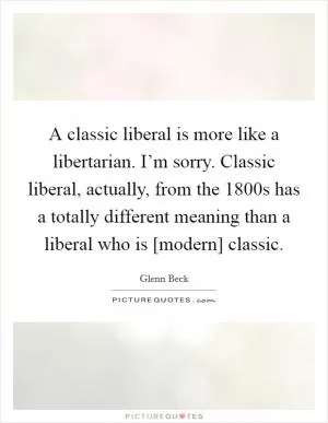 A classic liberal is more like a libertarian. I’m sorry. Classic liberal, actually, from the 1800s has a totally different meaning than a liberal who is [modern] classic Picture Quote #1