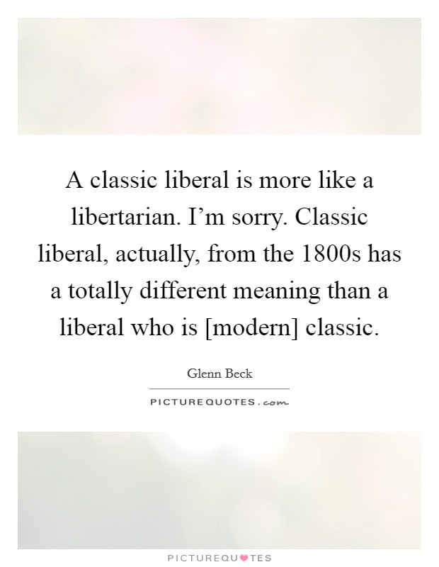 A classic liberal is more like a libertarian. I'm sorry. Classic liberal, actually, from the 1800s has a totally different meaning than a liberal who is [modern] classic Picture Quote #1