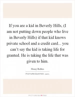 If you are a kid in Beverly Hills, (I am not putting down people who live in Beverly Hills) if that kid knows private school and a credit card... you can’t say the kid is taking life for granted. He is taking the life that was given to him Picture Quote #1