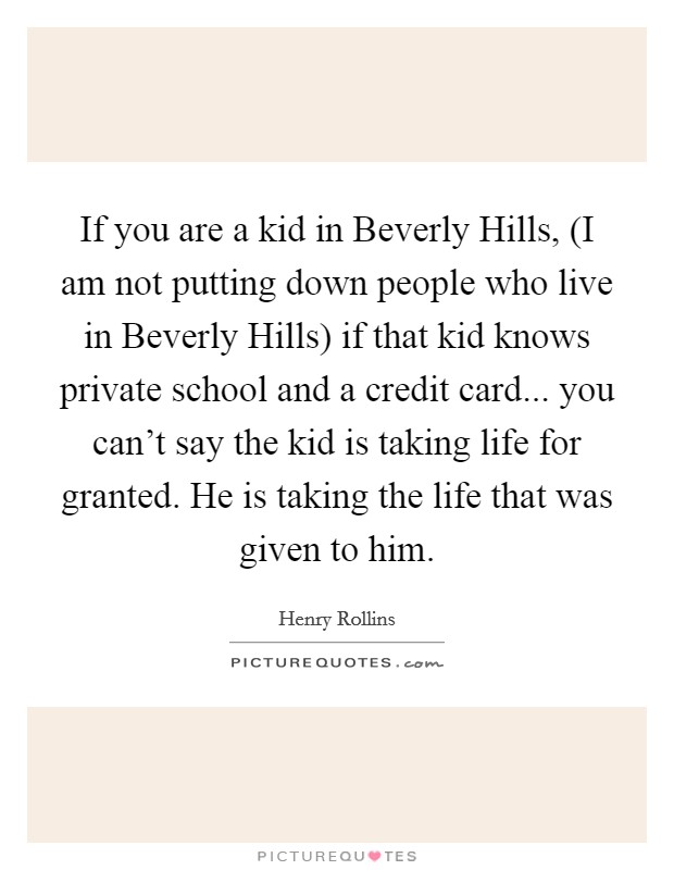 If you are a kid in Beverly Hills, (I am not putting down people who live in Beverly Hills) if that kid knows private school and a credit card... you can't say the kid is taking life for granted. He is taking the life that was given to him Picture Quote #1