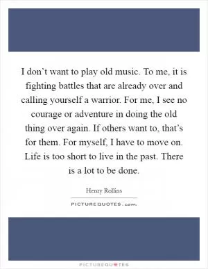 I don’t want to play old music. To me, it is fighting battles that are already over and calling yourself a warrior. For me, I see no courage or adventure in doing the old thing over again. If others want to, that’s for them. For myself, I have to move on. Life is too short to live in the past. There is a lot to be done Picture Quote #1