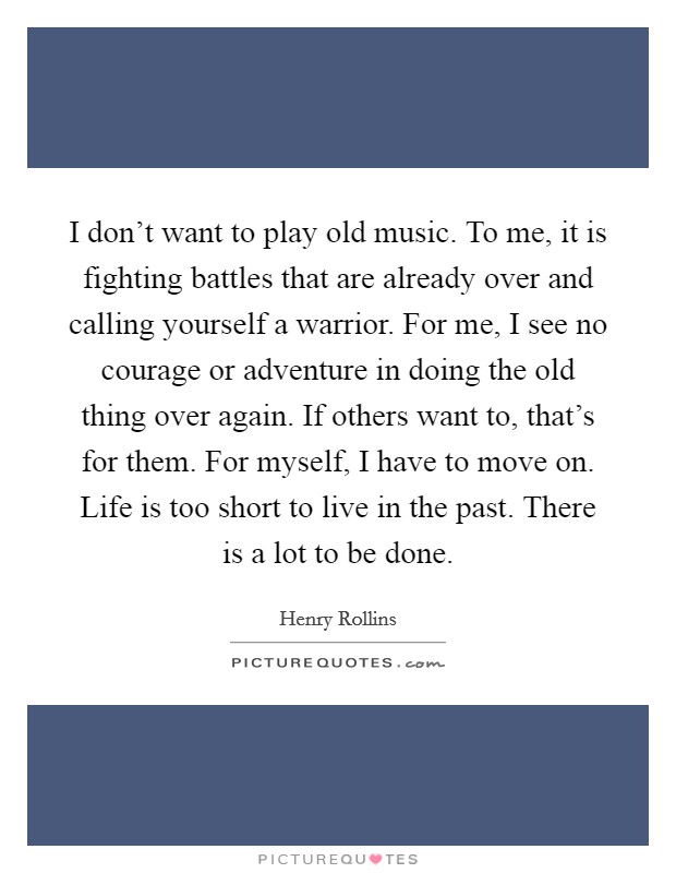 I don't want to play old music. To me, it is fighting battles that are already over and calling yourself a warrior. For me, I see no courage or adventure in doing the old thing over again. If others want to, that's for them. For myself, I have to move on. Life is too short to live in the past. There is a lot to be done Picture Quote #1