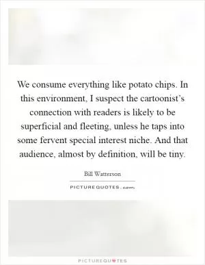 We consume everything like potato chips. In this environment, I suspect the cartoonist’s connection with readers is likely to be superficial and fleeting, unless he taps into some fervent special interest niche. And that audience, almost by definition, will be tiny Picture Quote #1