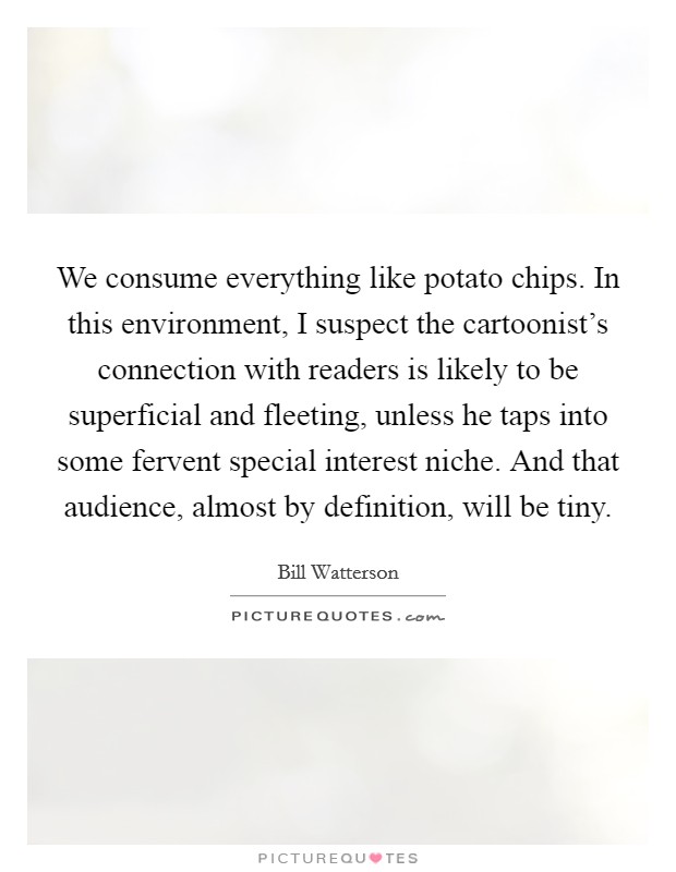 We consume everything like potato chips. In this environment, I suspect the cartoonist's connection with readers is likely to be superficial and fleeting, unless he taps into some fervent special interest niche. And that audience, almost by definition, will be tiny Picture Quote #1