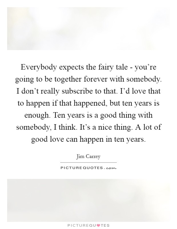 Everybody expects the fairy tale - you're going to be together forever with somebody. I don't really subscribe to that. I'd love that to happen if that happened, but ten years is enough. Ten years is a good thing with somebody, I think. It's a nice thing. A lot of good love can happen in ten years Picture Quote #1