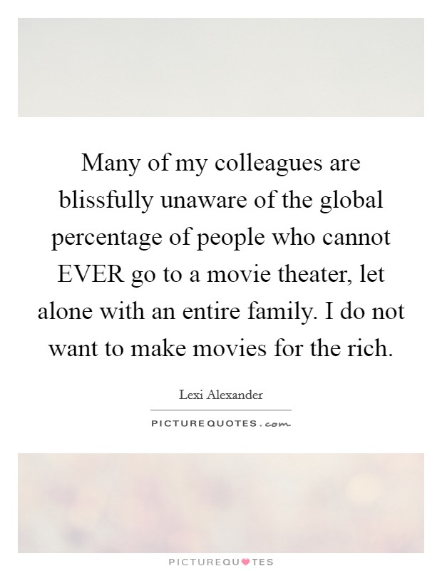 Many of my colleagues are blissfully unaware of the global percentage of people who cannot EVER go to a movie theater, let alone with an entire family. I do not want to make movies for the rich Picture Quote #1