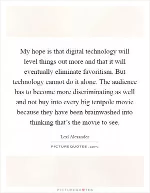My hope is that digital technology will level things out more and that it will eventually eliminate favoritism. But technology cannot do it alone. The audience has to become more discriminating as well and not buy into every big tentpole movie because they have been brainwashed into thinking that’s the movie to see Picture Quote #1