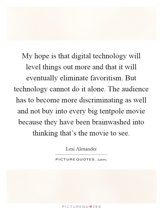 My hope is that digital technology will level things out more and that it will eventually eliminate favoritism. But technology cannot do it alone. The audience has to become more discriminating as well and not buy into every big tentpole movie because they have been brainwashed into thinking that's the movie to see Picture Quote #1