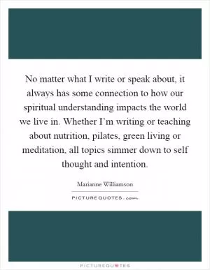 No matter what I write or speak about, it always has some connection to how our spiritual understanding impacts the world we live in. Whether I’m writing or teaching about nutrition, pilates, green living or meditation, all topics simmer down to self thought and intention Picture Quote #1