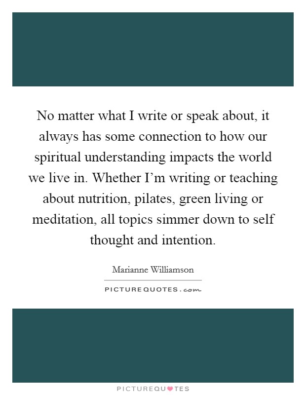No matter what I write or speak about, it always has some connection to how our spiritual understanding impacts the world we live in. Whether I'm writing or teaching about nutrition, pilates, green living or meditation, all topics simmer down to self thought and intention Picture Quote #1