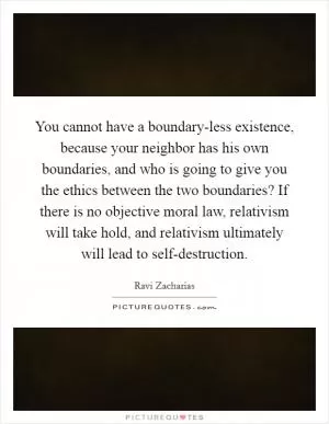 You cannot have a boundary-less existence, because your neighbor has his own boundaries, and who is going to give you the ethics between the two boundaries? If there is no objective moral law, relativism will take hold, and relativism ultimately will lead to self-destruction Picture Quote #1