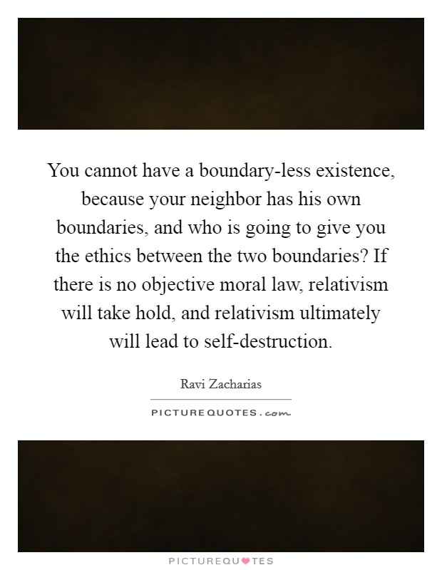You cannot have a boundary-less existence, because your neighbor has his own boundaries, and who is going to give you the ethics between the two boundaries? If there is no objective moral law, relativism will take hold, and relativism ultimately will lead to self-destruction Picture Quote #1