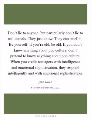 Don’t lie to anyone, but particularly don’t lie to millennials. They just know. They can smell it. Be yourself: if you’re old, be old. If you don’t know anything about pop culture, don’t pretend to know anything about pop culture. When you credit teenagers with intelligence and emotional sophistication, they respond intelligently and with emotional sophistication Picture Quote #1