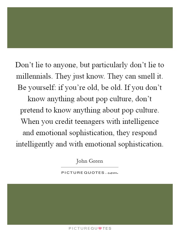 Don't lie to anyone, but particularly don't lie to millennials. They just know. They can smell it. Be yourself: if you're old, be old. If you don't know anything about pop culture, don't pretend to know anything about pop culture. When you credit teenagers with intelligence and emotional sophistication, they respond intelligently and with emotional sophistication Picture Quote #1