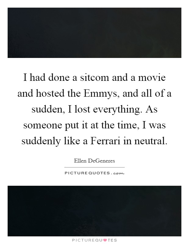 I had done a sitcom and a movie and hosted the Emmys, and all of a sudden, I lost everything. As someone put it at the time, I was suddenly like a Ferrari in neutral Picture Quote #1