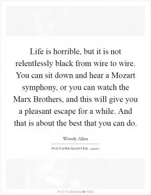 Life is horrible, but it is not relentlessly black from wire to wire. You can sit down and hear a Mozart symphony, or you can watch the Marx Brothers, and this will give you a pleasant escape for a while. And that is about the best that you can do Picture Quote #1