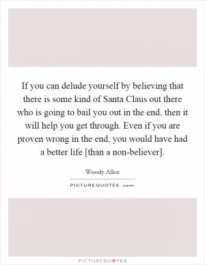 If you can delude yourself by believing that there is some kind of Santa Claus out there who is going to bail you out in the end, then it will help you get through. Even if you are proven wrong in the end, you would have had a better life [than a non-believer] Picture Quote #1