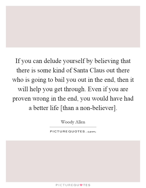 If you can delude yourself by believing that there is some kind of Santa Claus out there who is going to bail you out in the end, then it will help you get through. Even if you are proven wrong in the end, you would have had a better life [than a non-believer] Picture Quote #1