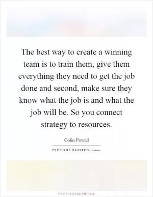 The best way to create a winning team is to train them, give them everything they need to get the job done and second, make sure they know what the job is and what the job will be. So you connect strategy to resources Picture Quote #1