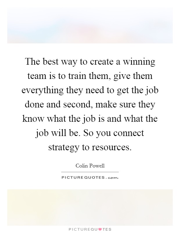 The best way to create a winning team is to train them, give them everything they need to get the job done and second, make sure they know what the job is and what the job will be. So you connect strategy to resources Picture Quote #1