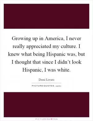 Growing up in America, I never really appreciated my culture. I knew what being Hispanic was, but I thought that since I didn’t look Hispanic, I was white Picture Quote #1