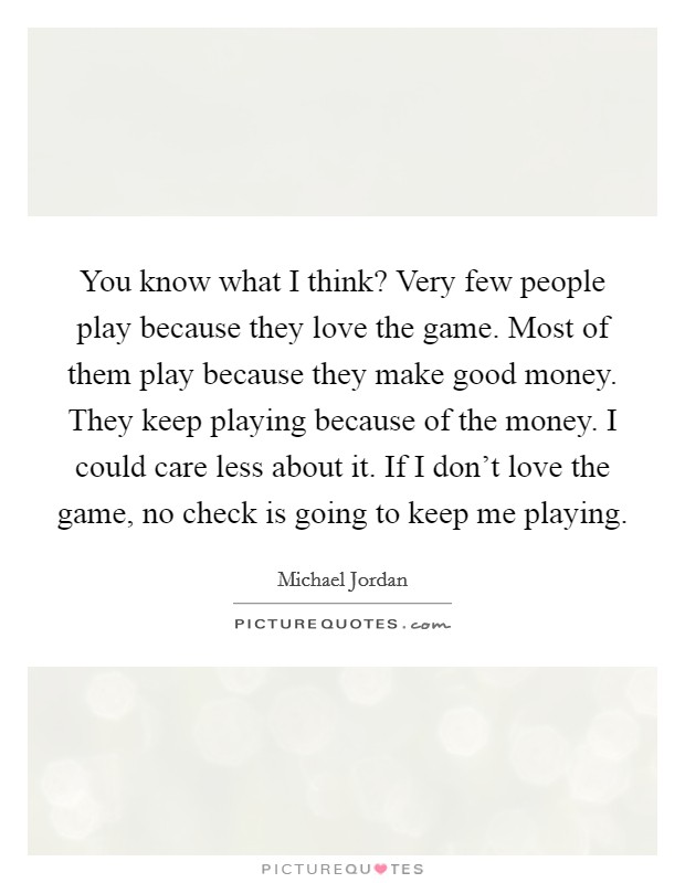 You know what I think? Very few people play because they love the game. Most of them play because they make good money. They keep playing because of the money. I could care less about it. If I don't love the game, no check is going to keep me playing Picture Quote #1