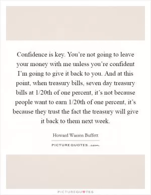 Confidence is key. You’re not going to leave your money with me unless you’re confident I’m going to give it back to you. And at this point, when treasury bills, seven day treasury bills at 1/20th of one percent, it’s not because people want to earn 1/20th of one percent, it’s because they trust the fact the treasury will give it back to them next week Picture Quote #1