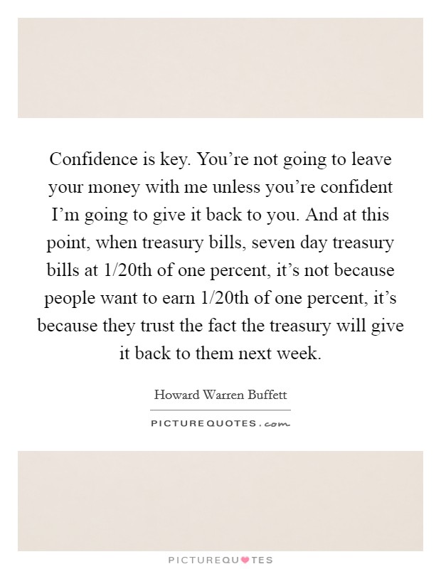 Confidence is key. You're not going to leave your money with me unless you're confident I'm going to give it back to you. And at this point, when treasury bills, seven day treasury bills at 1/20th of one percent, it's not because people want to earn 1/20th of one percent, it's because they trust the fact the treasury will give it back to them next week Picture Quote #1