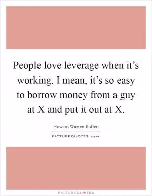 People love leverage when it’s working. I mean, it’s so easy to borrow money from a guy at X and put it out at X Picture Quote #1