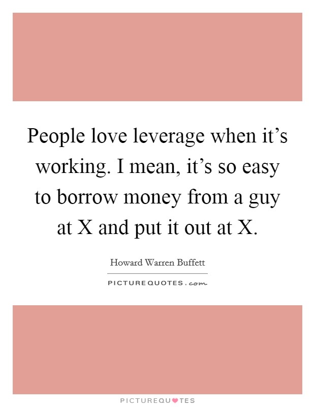 People love leverage when it's working. I mean, it's so easy to borrow money from a guy at X and put it out at X Picture Quote #1