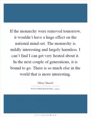 If the monarchy were removed tomorrow, it wouldn’t have a huge effect on the national mind-set. The monarchy is mildly interesting and largely harmless. I can’t find I can get very heated about it. In the next couple of generations, it is bound to go. There is so much else in the world that is more interesting Picture Quote #1