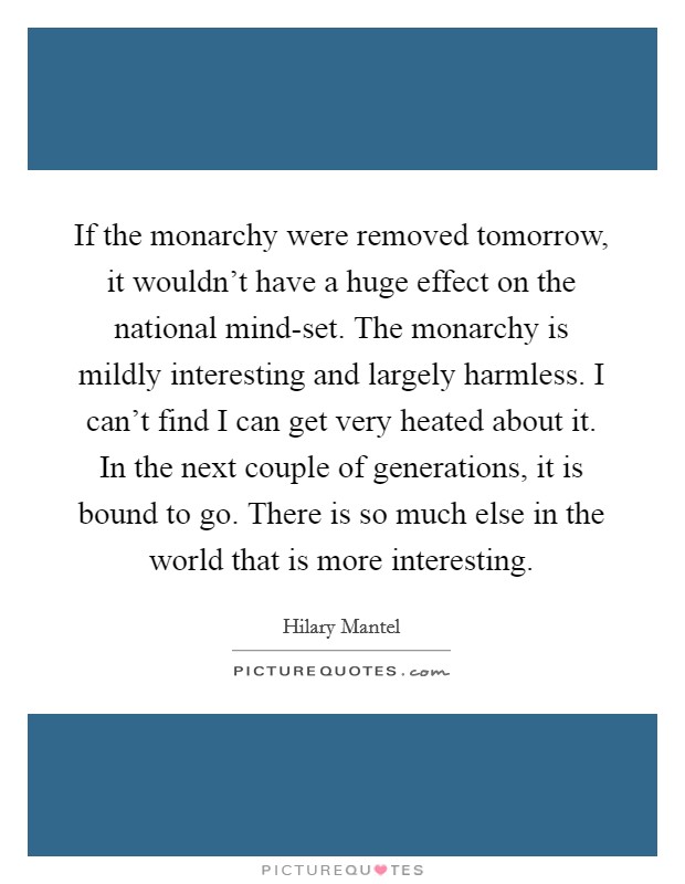 If the monarchy were removed tomorrow, it wouldn't have a huge effect on the national mind-set. The monarchy is mildly interesting and largely harmless. I can't find I can get very heated about it. In the next couple of generations, it is bound to go. There is so much else in the world that is more interesting Picture Quote #1