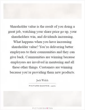 Shareholder value is the result of you doing a great job, watching your share price go up, your shareholders win, and dividends increasing. What happens when you have increasing shareholder value? You’re delivering better employees to their communities and they can give back. Communities are winning because employees are involved in mentoring and all these other things. Customers are winning because you’re providing them new products Picture Quote #1