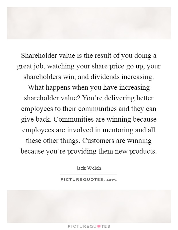 Shareholder value is the result of you doing a great job, watching your share price go up, your shareholders win, and dividends increasing. What happens when you have increasing shareholder value? You're delivering better employees to their communities and they can give back. Communities are winning because employees are involved in mentoring and all these other things. Customers are winning because you're providing them new products Picture Quote #1