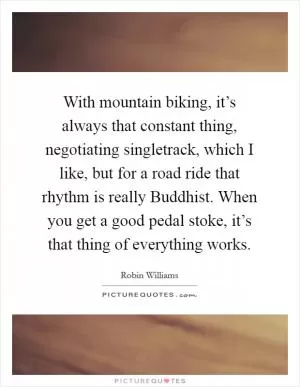 With mountain biking, it’s always that constant thing, negotiating singletrack, which I like, but for a road ride that rhythm is really Buddhist. When you get a good pedal stoke, it’s that thing of everything works Picture Quote #1