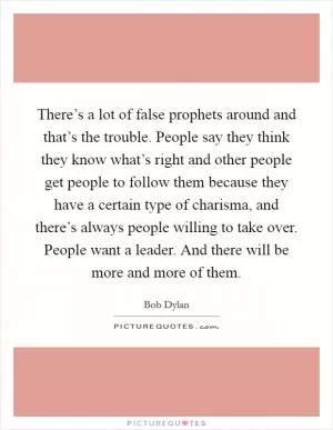 There’s a lot of false prophets around and that’s the trouble. People say they think they know what’s right and other people get people to follow them because they have a certain type of charisma, and there’s always people willing to take over. People want a leader. And there will be more and more of them Picture Quote #1