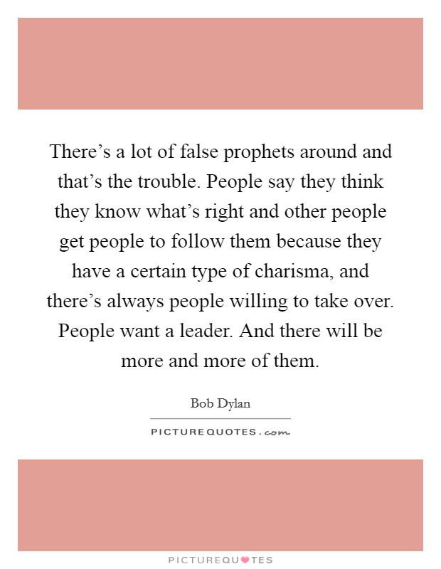There's a lot of false prophets around and that's the trouble. People say they think they know what's right and other people get people to follow them because they have a certain type of charisma, and there's always people willing to take over. People want a leader. And there will be more and more of them Picture Quote #1