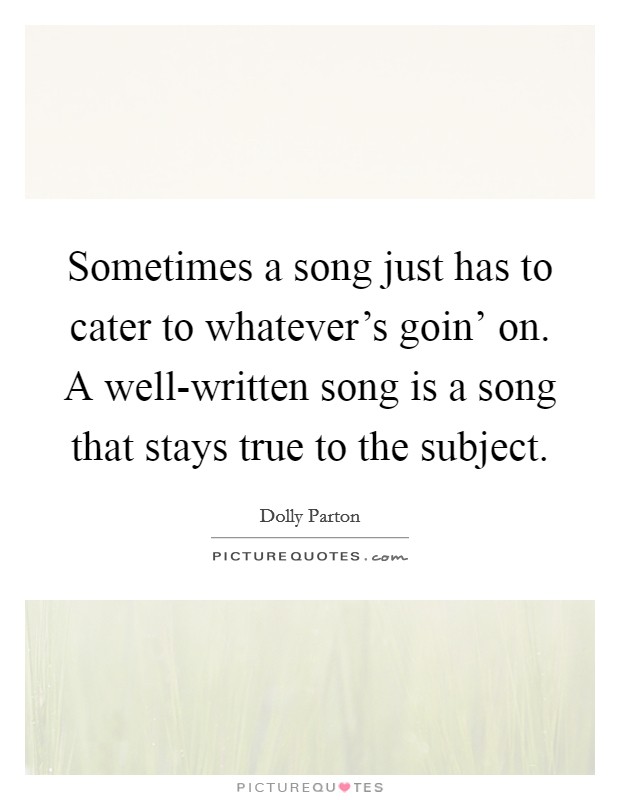 Sometimes a song just has to cater to whatever's goin' on. A well-written song is a song that stays true to the subject Picture Quote #1
